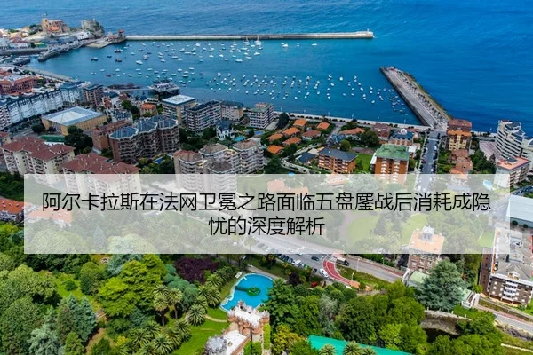 阿尔卡拉斯在法网卫冕之路面临五盘鏖战后消耗成隐忧的深度解析