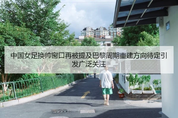 中国女足换帅窗口再被提及巴黎周期重建方向待定引发广泛关注