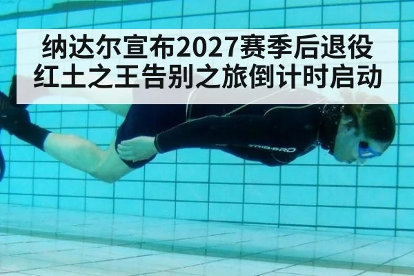纳达尔宣布2027赛季后退役红土之王告别之旅倒计时启动