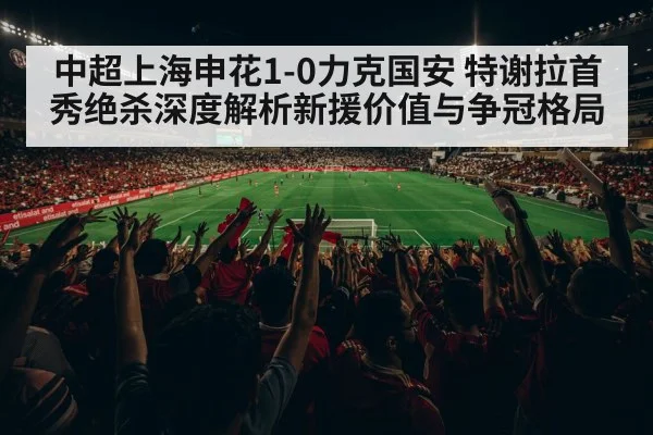 中超上海申花1-0力克国安 特谢拉首秀绝杀深度解析新援价值与争冠格局