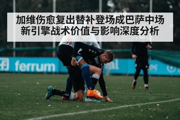 加维伤愈复出替补登场成巴萨中场新引擎战术价值与影响深度分析