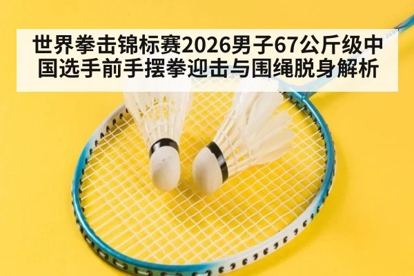 世界拳击锦标赛2026男子67公斤级中国选手前手摆拳迎击与围绳脱身解析